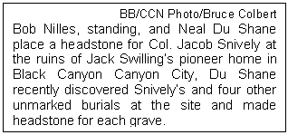 Text Box: BB/CCN Photo/Bruce Colbert
Bob Nilles, standing, and Neal Du Shane place a headstone for Col. Jacob Snively at the ruins of Jack Swillings pioneer home in Black Canyon Canyon City, Du Shane recently discovered Snivelys and four other unmarked burials at the site and made headstone for each grave.
